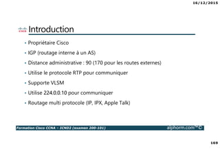 16/12/2015
169
Formation Cisco CCNA – ICND2 (examen 200-101) alphorm.com™©
Introduction
• Propriétaire Cisco
• IGP (routage interne à un AS)
• Distance administrative : 90 (170 pour les routes externes)
• Utilise le protocole RTP pour communiquer
• Supporte VLSM
• Utilise 224.0.0.10 pour communiquer
• Routage multi protocole (IP, IPX, Apple Talk)
 