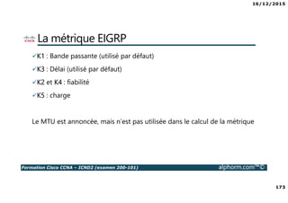 16/12/2015
173
Formation Cisco CCNA – ICND2 (examen 200-101) alphorm.com™©
La métrique EIGRP
K1 : Bande passante (utilisé par défaut)
K3 : Délai (utilisé par défaut)
K2 et K4 : fiabilité
K5 : charge
Le MTU est annoncée, mais n’est pas utilisée dans le calcul de la métrique
 
