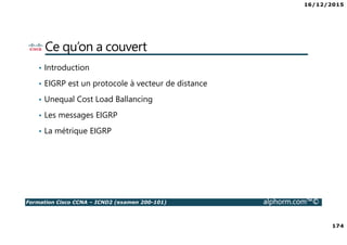 16/12/2015
174
Formation Cisco CCNA – ICND2 (examen 200-101) alphorm.com™©
Ce qu’on a couvert
• Introduction
• EIGRP est un protocole à vecteur de distance
• Unequal Cost Load Ballancing
• Les messages EIGRP
• La métrique EIGRP
 