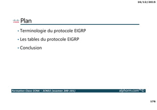 16/12/2015
176
Formation Cisco CCNA – ICND2 (examen 200-101) alphorm.com™©
Plan
• Terminologie du protocole EIGRP
• Les tables du protocole EIGRP
• Conclusion
 