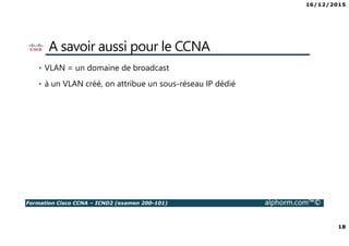 16/12/2015
18
Formation Cisco CCNA – ICND2 (examen 200-101) alphorm.com™©
A savoir aussi pour le CCNA
• VLAN = un domaine de broadcast
• à un VLAN créé, on attribue un sous-réseau IP dédié
 