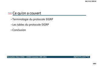16/12/2015
183
Formation Cisco CCNA – ICND2 (examen 200-101) alphorm.com™©
Ce qu’on a couvert
• Terminologie du protocole EIGRP
• Les tables du protocole EIGRP
• Conclusion
 