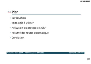 16/12/2015
185
Formation Cisco CCNA – ICND2 (examen 200-101) alphorm.com™©
Plan
• Introduction
• Topologie à utiliser
• Activation du protocole EIGRP
• Résumé des routes automatique
• Conclusion
 