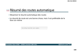 16/12/2015
188
Formation Cisco CCNA – ICND2 (examen 200-101) alphorm.com™©
Résumé des routes automatique
• Désactiver le résumé automatique des routes
• Le résumé de route est une bonne chose, mais il est préférable de le
faire soi-même
 