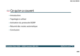 16/12/2015
189
Formation Cisco CCNA – ICND2 (examen 200-101) alphorm.com™©
Ce qu’on a couvert
• Introduction
• Topologie à utiliser
• Activation du protocole EIGRP
• Résumé des routes automatique
• Conclusion
 