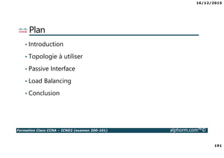 16/12/2015
191
Formation Cisco CCNA – ICND2 (examen 200-101) alphorm.com™©
Plan
• Introduction
• Topologie à utiliser
• Passive Interface
• Load Balancing
• Conclusion
 