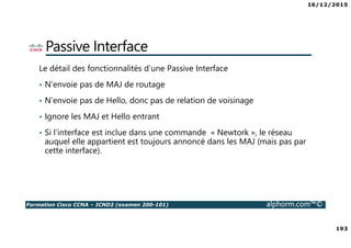 16/12/2015
193
Formation Cisco CCNA – ICND2 (examen 200-101) alphorm.com™©
Passive Interface
Le détail des fonctionnalités d’une Passive Interface
• N’envoie pas de MAJ de routage
• N’envoie pas de Hello, donc pas de relation de voisinage
• Ignore les MAJ et Hello entrant
• Si l’interface est inclue dans une commande « Newtork », le réseau
auquel elle appartient est toujours annoncé dans les MAJ (mais pas par
cette interface).
 