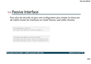 16/12/2015
194
Formation Cisco CCNA – ICND2 (examen 200-101) alphorm.com™©
Passive Interface
Pour plus de sécurité, et pour une configuration plus simple, le mieux est
de mettre toutes les interfaces en mode Passive, sauf celles choisies
 