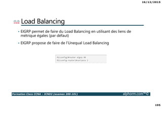 16/12/2015
195
Formation Cisco CCNA – ICND2 (examen 200-101) alphorm.com™©
Load Balancing
• EIGRP permet de faire du Load Balancing en utilisant des liens de
métrique égales (par défaut)
• EIGRP propose de faire de l’Unequal Load Balancing
 