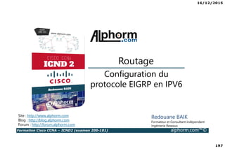 16/12/2015
197
Formation Cisco CCNA – ICND2 (examen 200-101) alphorm.com™©
Redouane BAIK
Formateur et Consultant indépendant
Ingénierie Reseaux
Configuration du
protocole EIGRP en IPV6
Routage
Site : http://www.alphorm.com
Blog : http://blog.alphorm.com
Forum : http://forum.alphorm.com
 