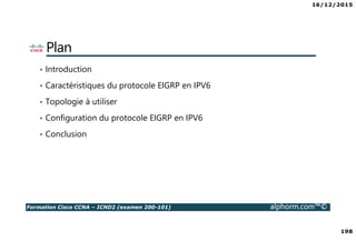 16/12/2015
198
Formation Cisco CCNA – ICND2 (examen 200-101) alphorm.com™©
Plan
• Introduction
• Caractéristiques du protocole EIGRP en IPV6
• Topologie à utiliser
• Configuration du protocole EIGRP en IPV6
• Conclusion
 