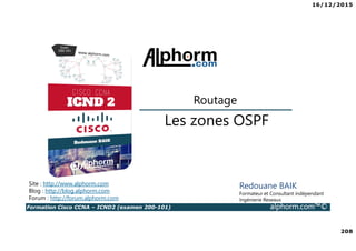 16/12/2015
208
Formation Cisco CCNA – ICND2 (examen 200-101) alphorm.com™©
Redouane BAIK
Formateur et Consultant indépendant
Ingénierie Reseaux
Les zones OSPF
Routage
Site : http://www.alphorm.com
Blog : http://blog.alphorm.com
Forum : http://forum.alphorm.com
 