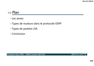 16/12/2015
209
Formation Cisco CCNA – ICND2 (examen 200-101) alphorm.com™©
Plan
• Les zones
• Types de routeurs dans le protocole OSPF
• Types de packets LSA
• Conclusion
 