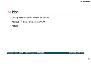16/12/2015
21
Formation Cisco CCNA – ICND2 (examen 200-101) alphorm.com™©
Plan
• Configuration d’un VLAN sur un switch
• Attribution d’un port dans un VLAN
• Astuce
 