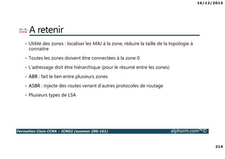16/12/2015
214
Formation Cisco CCNA – ICND2 (examen 200-101) alphorm.com™©
A retenir
• Utilité des zones : localiser les MAJ à la zone, réduire la taille de la topologie à
connaitre
• Toutes les zones doivent être connectées à la zone 0
• L’adressage doit être hiérarchique (pour le résumé entre les zones)
• ABR : fait le lien entre plusieurs zones
• ASBR : injecte des routes venant d’autres protocoles de routage
• Plusieurs types de LSA
 