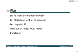 16/12/2015
217
Formation Cisco CCNA – ICND2 (examen 200-101) alphorm.com™©
Plan
• Les relations de voisinage en OSPF
• Les états d’une relation de voisinage
• Les paquets LSA
• OSPF sur un réseau Multi Access
• Conclusion
 