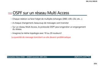 16/12/2015
221
Formation Cisco CCNA – ICND2 (examen 200-101) alphorm.com™©
OSPF sur un réseau Multi Access
• Chaque relation va faire l’objet de multiples échanges (DBD, LSR, LSU, etc…).
• A chaque changement, beaucoup de messages vont transiter
• Sur un réseau Multi Access, le protocole OSPF peut engendrer un engorgement
du réseau
• Imaginez la même topologie avec 10 ou 20 routeurs!!
La quantité de message transitant va vite devenir problématique
 