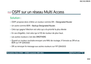 16/12/2015
222
Formation Cisco CCNA – ICND2 (examen 200-101) alphorm.com™©
OSPF sur un réseau Multi Access
Solution :
• OSPF propose donc d’élire un routeur comme DR – Designated Router
• Un autre comme BDR – Backup Designated Router.
• Celui qui gagne l’élection est celui qui a la priorité la plus élevée
• En cas d’égalité, c’est celui qui à l’ID de routeur de plus haut.
• Les autres routeurs c’est des DROTHERS
• Quand un routeur souhaite envoyer une MAJ de routage, il l’envoie au DR et au
BDR sur l’IP 224.0.0.6
• DR va renvoyer le message aux autres routeurs sur l’IP 224.0.0.5
 