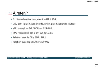 16/12/2015
223
Formation Cisco CCNA – ICND2 (examen 200-101) alphorm.com™©
A retenir
• En réseau Multi Access, élection DR / BDR
• DR / BDR : plus haute priorité, sinon, plus haut ID de routeur
• MAJ envoyé au DR / BDR sur 224.0.0.6
• MAJ redistribué par le DR sur 224.0.0.5
• Relation avec le DR / BDR : FULL
• Relation avec les DROthers : 2-Way
 