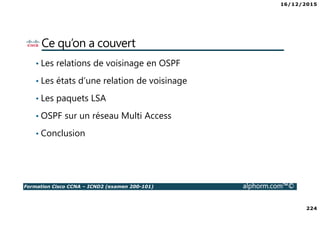 16/12/2015
224
Formation Cisco CCNA – ICND2 (examen 200-101) alphorm.com™©
Ce qu’on a couvert
• Les relations de voisinage en OSPF
• Les états d’une relation de voisinage
• Les paquets LSA
• OSPF sur un réseau Multi Access
• Conclusion
 