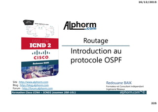 16/12/2015
225
Formation Cisco CCNA – ICND2 (examen 200-101) alphorm.com™©
Redouane BAIK
Formateur et Consultant indépendant
Ingénierie Réseaux
Introduction au
protocole OSPF
Routage
Site : http://www.alphorm.com
Blog : http://blog.alphorm.com
Forum : http://forum.alphorm.com
 