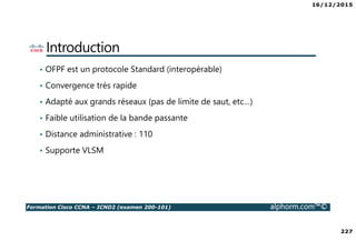 16/12/2015
227
Formation Cisco CCNA – ICND2 (examen 200-101) alphorm.com™©
Introduction
• OFPF est un protocole Standard (interopérable)
• Convergence très rapide
• Adapté aux grands réseaux (pas de limite de saut, etc…)
• Faible utilisation de la bande passante
• Distance administrative : 110
• Supporte VLSM
 