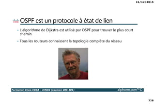 16/12/2015
228
Formation Cisco CCNA – ICND2 (examen 200-101) alphorm.com™©
OSPF est un protocole à état de lien
• L’algorithme de Dijkstra est utilisé par OSPF pour trouver le plus court
chemin
• Tous les routeurs connaissent la topologie complète du réseau
 