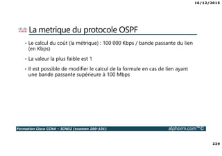 16/12/2015
229
Formation Cisco CCNA – ICND2 (examen 200-101) alphorm.com™©
La metrique du protocole OSPF
• Le calcul du coût (la métrique) : 100 000 Kbps / bande passante du lien
(en Kbps)
• La valeur la plus faible est 1
• Il est possible de modifier le calcul de la formule en cas de lien ayant
une bande passante supérieure à 100 Mbps
 