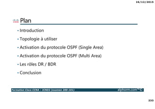 16/12/2015
233
Formation Cisco CCNA – ICND2 (examen 200-101) alphorm.com™©
Plan
• Introduction
• Topologie à utiliser
• Activation du protocole OSPF (Single Area)
• Activation du protocole OSPF (Multi Area)
• Les rôles DR / BDR
• Conclusion
 