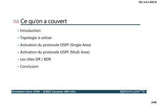 16/12/2015
240
Formation Cisco CCNA – ICND2 (examen 200-101) alphorm.com™©
Ce qu’on a couvert
• Introduction
• Topologie à utiliser
• Activation du protocole OSPF (Single Area)
• Activation du protocole OSPF (Multi Area)
• Les rôles DR / BDR
• Conclusion
 