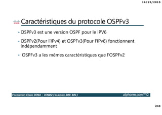 16/12/2015
243
Formation Cisco CCNA – ICND2 (examen 200-101) alphorm.com™©
Caractéristiques du protocole OSPFv3
• OSPFv3 est une version OSPF pour le IPV6
• OSPFv2(Pour l’IPv4) et OSPFv3(Pour l’IPv6) fonctionnent
indépendamment
• OSPFv3 a les mêmes caractéristiques que l’OSPFv2
 