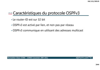 16/12/2015
244
Formation Cisco CCNA – ICND2 (examen 200-101) alphorm.com™©
Caractéristiques du protocole OSPFv3
• Le router-ID est sur 32 bit
• OSPFv3 est activé par lien, et non pas par réseau
• OSPFv3 communique en utilisant des adresses multicast
 