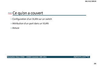 16/12/2015
25
Formation Cisco CCNA – ICND2 (examen 200-101) alphorm.com™©
Ce qu’on a couvert
• Configuration d’un VLAN sur un switch
• Attribution d’un port dans un VLAN
• Astuce
 