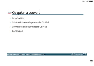 16/12/2015
252
Formation Cisco CCNA – ICND2 (examen 200-101) alphorm.com™©
Ce qu’on a couvert
• Introduction
• Caractéristiques du protocole OSPFv3
• Configuration du protocole OSPFv3
• Conclusion
 