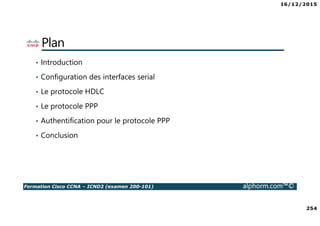 16/12/2015
254
Formation Cisco CCNA – ICND2 (examen 200-101) alphorm.com™©
Plan
• Introduction
• Configuration des interfaces serial
• Le protocole HDLC
• Le protocole PPP
• Authentification pour le protocole PPP
• Conclusion
 