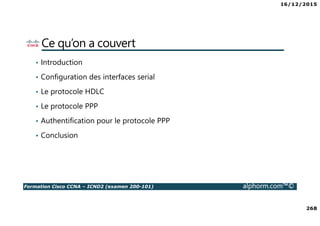 16/12/2015
268
Formation Cisco CCNA – ICND2 (examen 200-101) alphorm.com™©
Ce qu’on a couvert
• Introduction
• Configuration des interfaces serial
• Le protocole HDLC
• Le protocole PPP
• Authentification pour le protocole PPP
• Conclusion
 