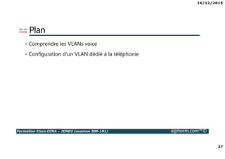 16/12/2015
27
Formation Cisco CCNA – ICND2 (examen 200-101) alphorm.com™©
Plan
• Comprendre les VLANs voice
• Configuration d'un VLAN dédié à la téléphonie
 