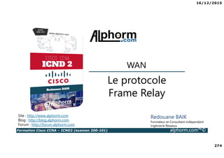 16/12/2015
274
Formation Cisco CCNA – ICND2 (examen 200-101) alphorm.com™©
Redouane BAIK
Formateur et Consultant indépendant
Ingénierie Reseaux
Le protocole
Frame Relay
WAN
Site : http://www.alphorm.com
Blog : http://blog.alphorm.com
Forum : http://forum.alphorm.com
 