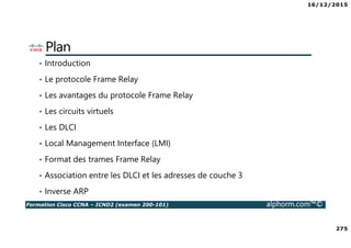 16/12/2015
275
Formation Cisco CCNA – ICND2 (examen 200-101) alphorm.com™©
Plan
• Introduction
• Le protocole Frame Relay
• Les avantages du protocole Frame Relay
• Les circuits virtuels
• Les DLCI
• Local Management Interface (LMI)
• Format des trames Frame Relay
• Association entre les DLCI et les adresses de couche 3
• Inverse ARP
 
