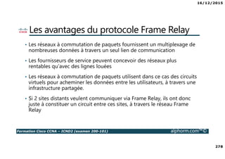 16/12/2015
278
Formation Cisco CCNA – ICND2 (examen 200-101) alphorm.com™©
Les avantages du protocole Frame Relay
• Les réseaux à commutation de paquets fournissent un multiplexage de
nombreuses données à travers un seul lien de communication
• Les fournisseurs de service peuvent concevoir des réseaux plus
rentables qu'avec des lignes louées
• Les réseaux à commutation de paquets utilisent dans ce cas des circuits
virtuels pour acheminer les données entre les utilisateurs, à travers une
infrastructure partagée.
• Si 2 sites distants veulent communiquer via Frame Relay, ils ont donc
juste à constituer un circuit entre ces sites, à travers le réseau Frame
Relay
 