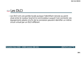 16/12/2015
281
Formation Cisco CCNA – ICND2 (examen 200-101) alphorm.com™©
Les DLCI
• Les DLCI ont une portée locale puisque l’identifiant renvoie au point
situé entre le routeur local et le commutateur auquel il est connecté. Les
équipements placés à la fin de la connexion peuvent identifier un même
circuit virtuel par un DLCI différent
 