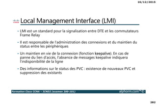 16/12/2015
282
Formation Cisco CCNA – ICND2 (examen 200-101) alphorm.com™©
Local Management Interface (LMI)
• LMI est un standard pour la signalisation entre DTE et les commutateurs
Frame Relay
• Il est responsable de l'administration des connexions et du maintien du
status entre les périphériques
• Un maintien en vie de la connexion (fonction keepalive). En cas de
panne du lien d'accès, l'absence de messages keepalive indiquera
l'indisponibilité de la ligne
• Des informations sur le status des PVC : existence de nouveaux PVC et
suppression des existants
 
