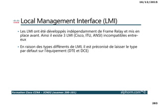 16/12/2015
283
Formation Cisco CCNA – ICND2 (examen 200-101) alphorm.com™©
Local Management Interface (LMI)
• Les LMI ont été développés indépendamment de Frame Relay et mis en
place avant. Ainsi il existe 3 LMI (Cisco, ITU, ANSI) incompatibles entre-
eux
• En raison des types différents de LMI, il est préconisé de laisser le type
par défaut sur l'équipement (DTE et DCE)
 