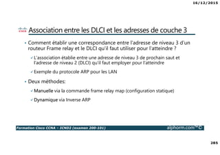 16/12/2015
285
Formation Cisco CCNA – ICND2 (examen 200-101) alphorm.com™©
Association entre les DLCI et les adresses de couche 3
• Comment établir une correspondance entre l'adresse de niveau 3 d'un
routeur Frame relay et le DLCI qu'il faut utiliser pour l'atteindre ?
L'association établie entre une adresse de niveau 3 de prochain saut et
l'adresse de niveau 2 (DLCI) qu'il faut employer pour l'atteindre
Exemple du protocole ARP pour les LAN
• Deux méthodes:
Manuelle via la commande frame relay map (configuration statique)
Dynamique via Inverse ARP
 