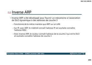 16/12/2015
286
Formation Cisco CCNA – ICND2 (examen 200-101) alphorm.com™©
Inverse ARP
• Inverse ARP a été développé pour fournir un mécanisme à l'association
de DLCI dynamique à des adresses de couche 3
Fonctionne de la même manière que ARP sur un LAN
Sur IP, avec ARP, le matériel connaît l'adresse IP est souhaite connaître
l'adresse MAC.
Avec Inverse ARP, le routeur connaît l'adresse de la couche 2 qui est le DLCI
et souhaite connaître l'adresse de couche 3
 