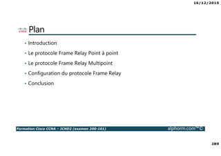 16/12/2015
289
Formation Cisco CCNA – ICND2 (examen 200-101) alphorm.com™©
Plan
• Introduction
• Le protocole Frame Relay Point à point
• Le protocole Frame Relay Multipoint
• Configuration du protocole Frame Relay
• Conclusion
 