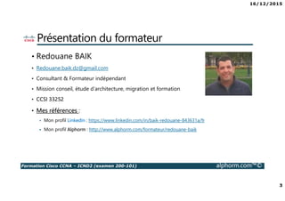 16/12/2015
3
Formation Cisco CCNA – ICND2 (examen 200-101) alphorm.com™©
Présentation du formateur
• Redouane BAIK
• Redouane.baik.dz@gmail.com
• Consultant & Formateur indépendant
• Mission conseil, étude d’architecture, migration et formation
• CCSI 33252
• Mes références :
Mon profil LinkedIn : https://www.linkedin.com/in/baik-redouane-843631a/fr
Mon profil Alphorm : http://www.alphorm.com/formateur/redouane-baik
 