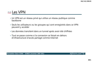 16/12/2015
301
Formation Cisco CCNA – ICND2 (examen 200-101) alphorm.com™©
Les VPN
• Un VPN est un réseau privé qui utilise un réseau publique comme
backbone
• Seuls les utilisateurs ou les groupes qui sont enregistrés dans ce VPN
peuvent y accéder
• Les données transitent dans un tunnel après avoir été chiffrées
• Tout se passe comme si la connexion se faisait en dehors
d'infrastructure d'accès partagé comme Internet
 