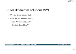 16/12/2015
303
Formation Cisco CCNA – ICND2 (examen 200-101) alphorm.com™©
Les différentes solutions VPN
• VPN site à site (site to site)
• Accès distant (remote access)
Cisco AnyConnect SSL VPN
Clientless Cisco SSL VPN
 