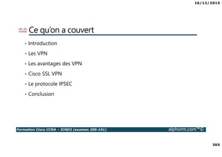16/12/2015
305
Formation Cisco CCNA – ICND2 (examen 200-101) alphorm.com™©
Ce qu’on a couvert
• Introduction
• Les VPN
• Les avantages des VPN
• Cisco SSL VPN
• Le protocole IPSEC
• Conclusion
 